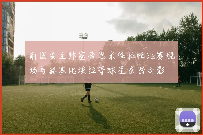 前国安主帅塞蒂恩亲临拉帕比赛现场与赫塞比埃拉等球星亲密合影