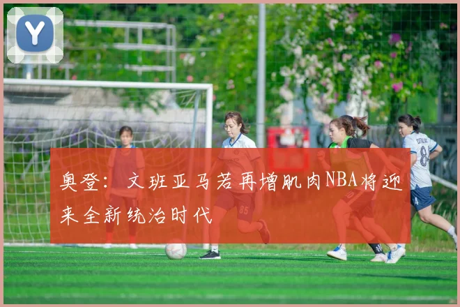 奥登：文班亚马若再增肌肉NBA将迎来全新统治时代
