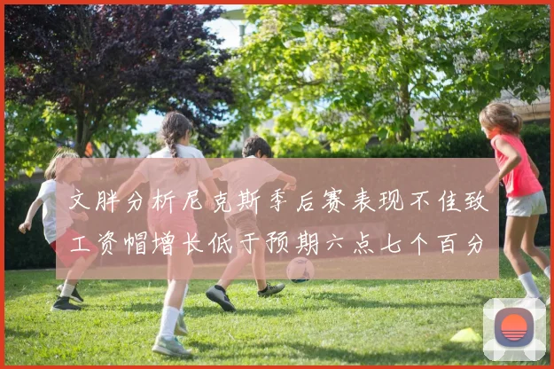 文胖分析尼克斯季后赛表现不佳致工资帽增长低于预期六点七个百分点