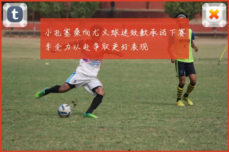 小孔塞桑向尤文球迷致歉承诺下赛季全力以赴争取更好表现