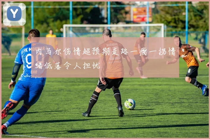 内马尔伤情超预期走路一瘸一拐情绪低落令人担忧