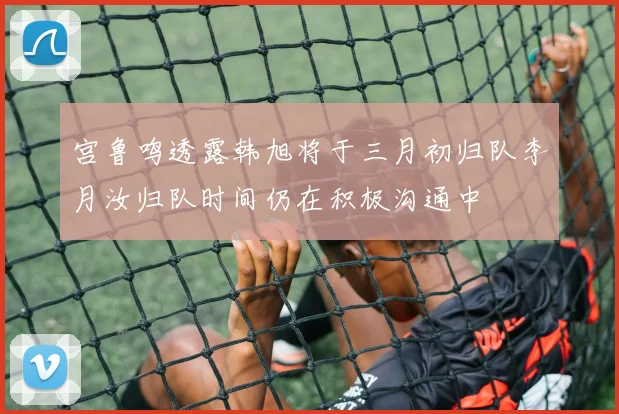 宫鲁鸣透露韩旭将于三月初归队李月汝归队时间仍在积极沟通中