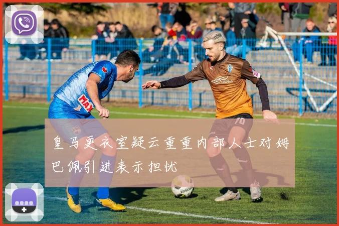 皇马更衣室疑云重重内部人士对姆巴佩引进表示担忧
