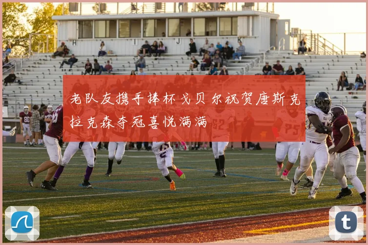 老队友携手捧杯戈贝尔祝贺唐斯克拉克森夺冠喜悦满满