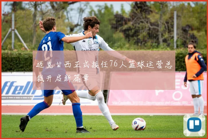 迈克甘西正式接任76人篮球运营总裁开启新篇章