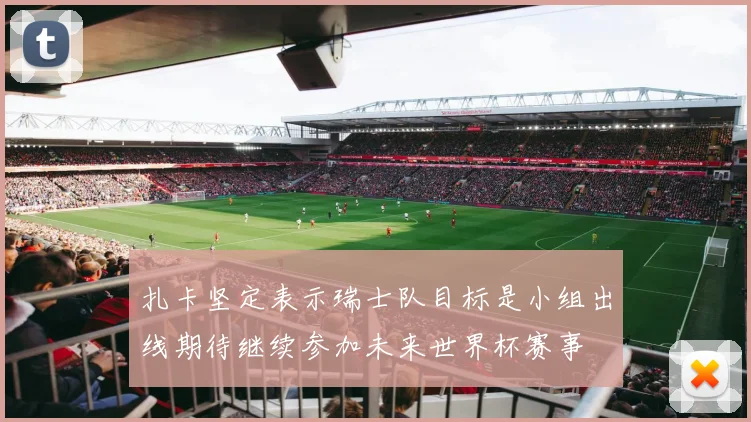 扎卡坚定表示瑞士队目标是小组出线期待继续参加未来世界杯赛事
