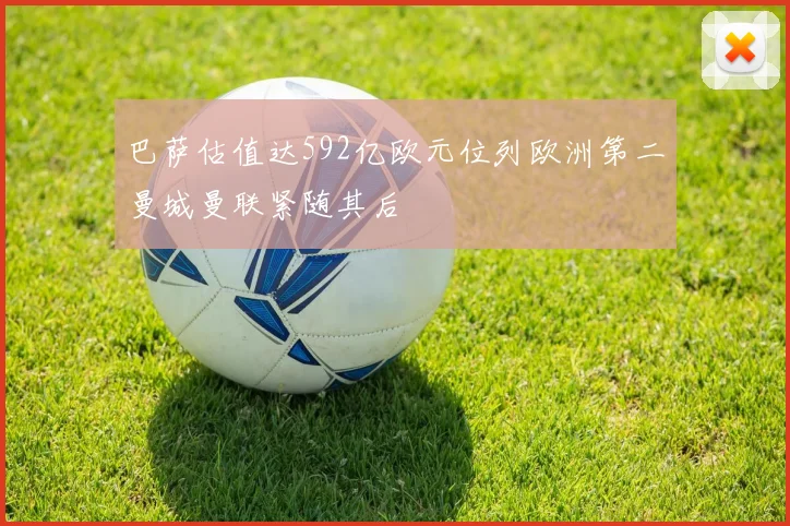 巴萨估值达592亿欧元位列欧洲第二曼城曼联紧随其后