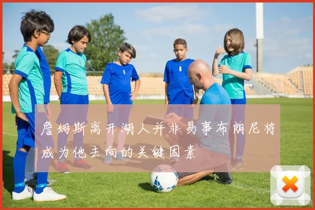 詹姆斯离开湖人并非易事布朗尼将成为他去向的关键因素