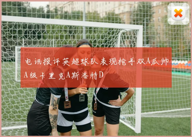 电讯报评英超球队表现枪手双A瓜帅A级卡里克A斯洛特D