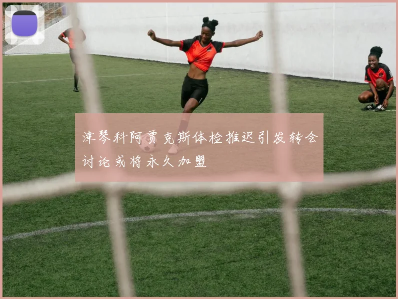 津琴科阿贾克斯体检推迟引发转会讨论或将永久加盟