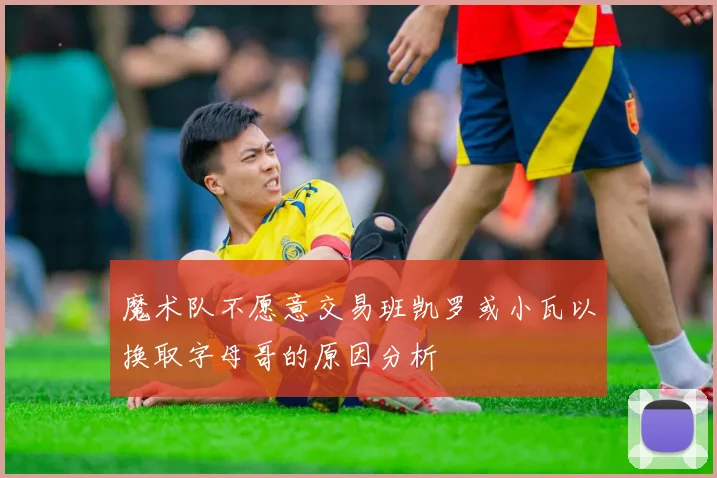 魔术队不愿意交易班凯罗或小瓦以换取字母哥的原因分析