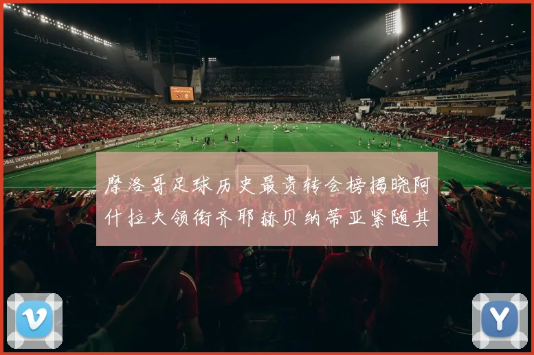 摩洛哥足球历史最贵转会榜揭晓阿什拉夫领衔齐耶赫贝纳蒂亚紧随其后