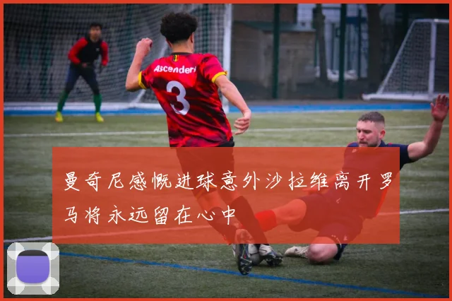 曼奇尼感慨进球意外沙拉维离开罗马将永远留在心中