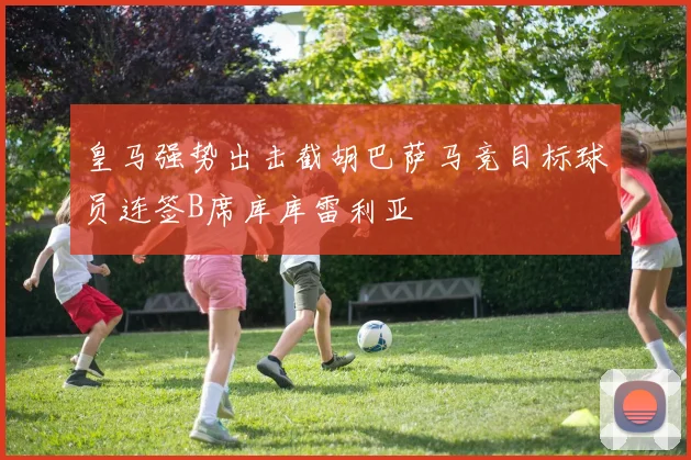 皇马强势出击截胡巴萨马竞目标球员连签B席库库雷利亚