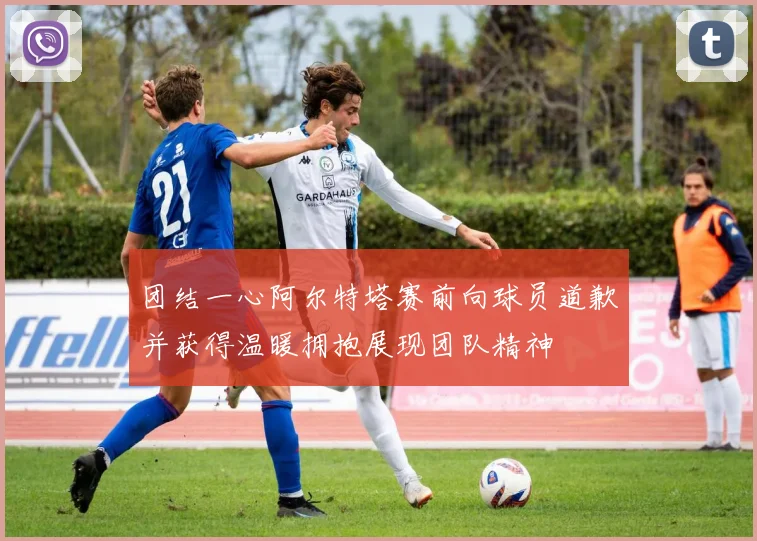 团结一心阿尔特塔赛前向球员道歉并获得温暖拥抱展现团队精神