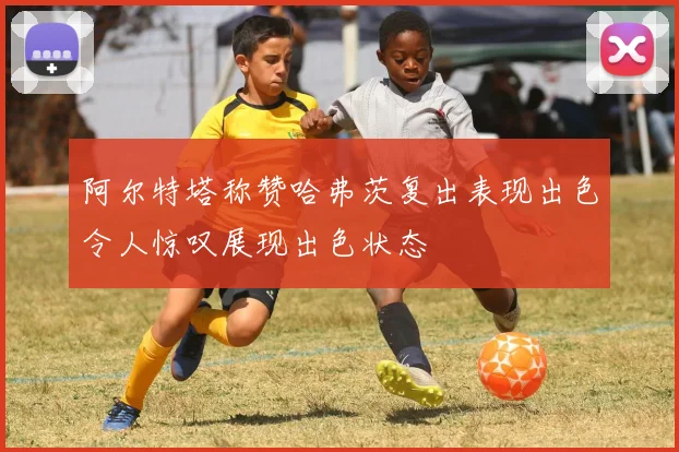 阿尔特塔称赞哈弗茨复出表现出色令人惊叹展现出色状态