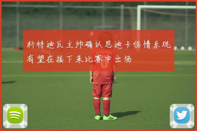 科特迪瓦主帅确认恩迪卡伤情乐观有望在接下来比赛中出场