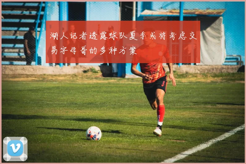 湖人记者透露球队夏季或将考虑交易字母哥的多种方案