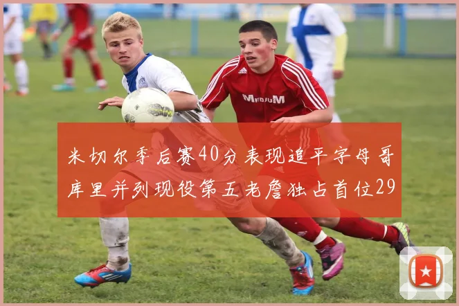 米切尔季后赛40分表现追平字母哥库里并列现役第五老詹独占首位29次记录