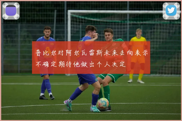 普比尔对阿尔瓦雷斯未来去向表示不确定期待他做出个人决定