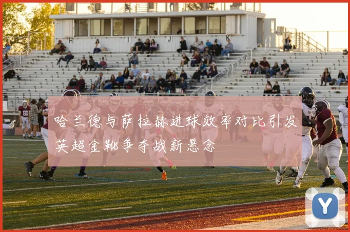 哈兰德与萨拉赫进球效率对比引发英超金靴争夺战新悬念