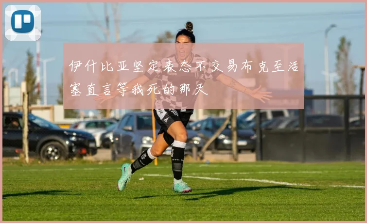 伊什比亚坚定表态不交易布克至活塞直言等我死的那天